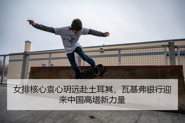 女排核心袁心玥远赴土耳其，瓦基弗银行迎来中国高塔新力量
